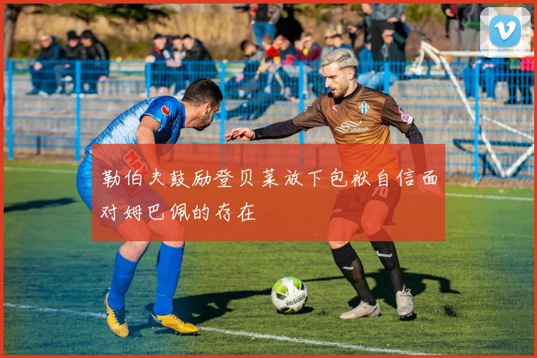 勒伯夫鼓励登贝莱放下包袱自信面对姆巴佩的存在