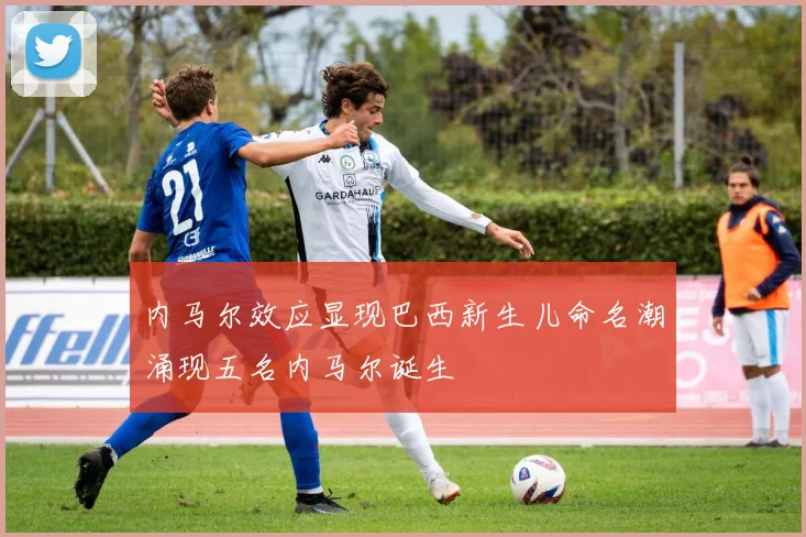 内马尔效应显现巴西新生儿命名潮涌现五名内马尔诞生