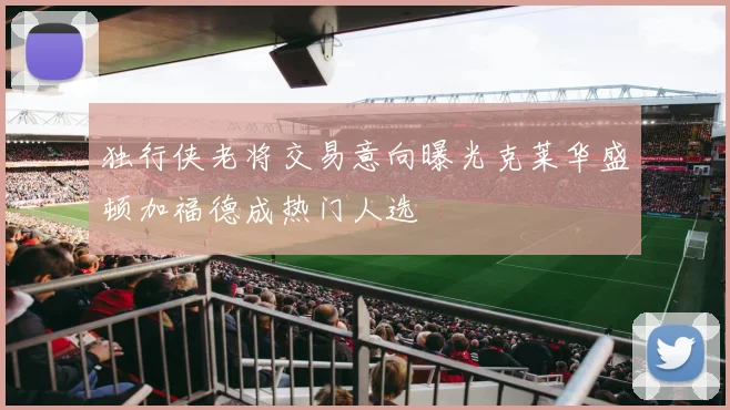 独行侠老将交易意向曝光克莱华盛顿加福德成热门人选