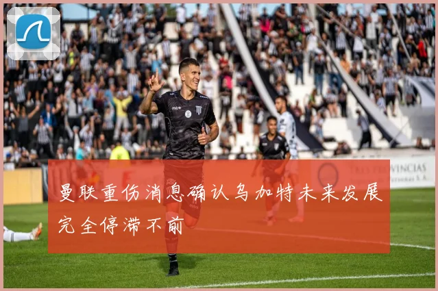 曼联重伤消息确认乌加特未来发展完全停滞不前