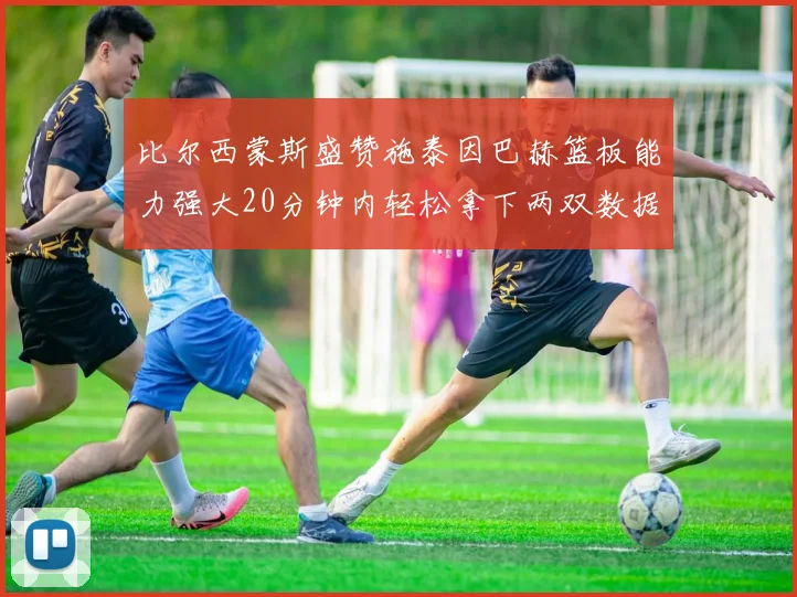 比尔西蒙斯盛赞施泰因巴赫篮板能力强大20分钟内轻松拿下两双数据