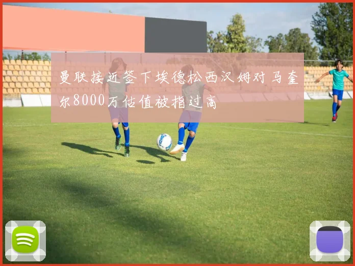 曼联接近签下埃德松西汉姆对马奎尔8000万估值被指过高