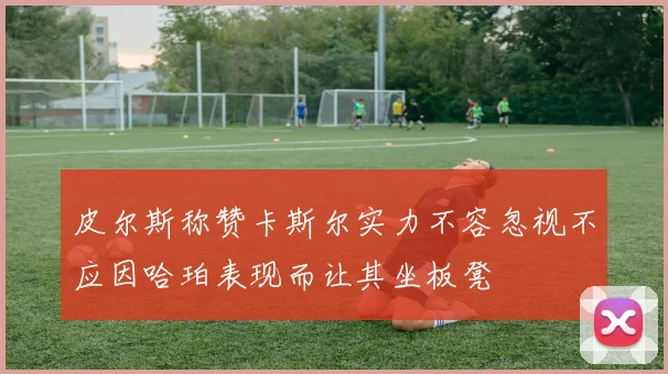 皮尔斯称赞卡斯尔实力不容忽视不应因哈珀表现而让其坐板凳