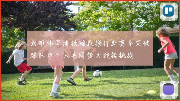 刘维伟寄语杨瀚森期待新赛季突破球队与个人共同努力迎接挑战