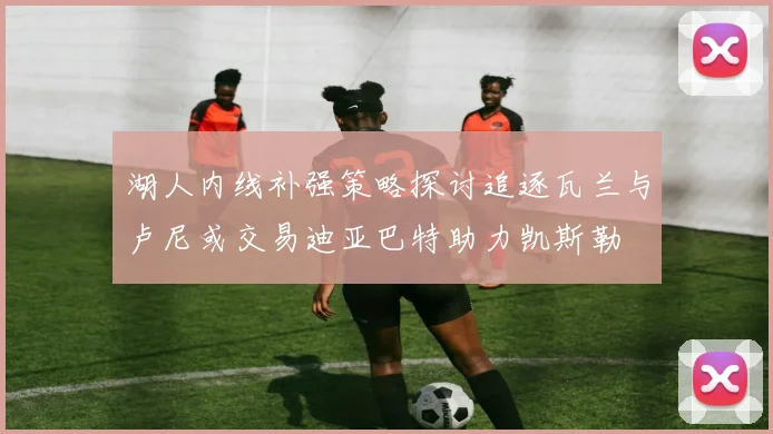 湖人内线补强策略探讨追逐瓦兰与卢尼或交易迪亚巴特助力凯斯勒