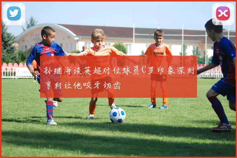 孙继海谈英超对位球员C罗印象深刻亨利让他咬牙切齿