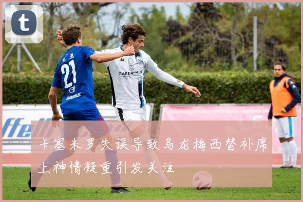 卡塞米罗失误导致乌龙梅西替补席上神情凝重引发关注