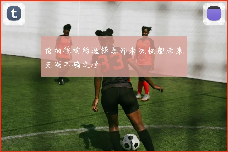 伦纳德续约选择悬而未决快船未来充满不确定性