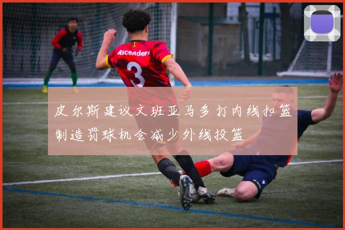 皮尔斯建议文班亚马多打内线扣篮制造罚球机会减少外线投篮