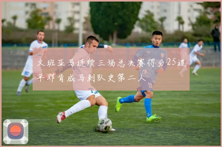 文班亚马连续三场总决赛得分25追平邓肯成马刺队史第二人