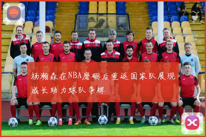 杨瀚森在NBA磨砺后重返国家队展现成长助力球队争辉