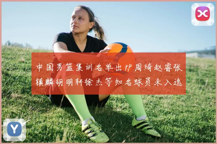 中国男篮集训名单出炉周琦赵睿张镇麟胡明轩徐杰等知名球员未入选