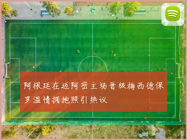 阿根廷在迈阿密主场晋级梅西德保罗温情拥抱照引热议